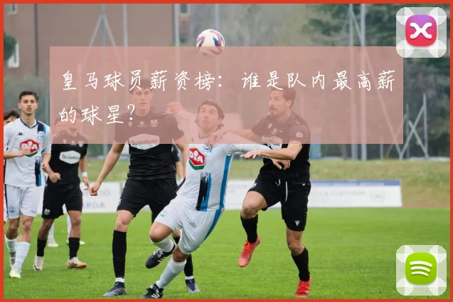 皇马球员薪资榜:谁是队内最高薪的球星?