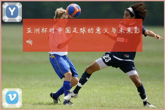 亚洲杯对中国足球的意义与未来影响