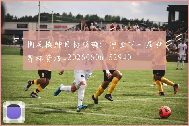 国足换帅目标明确：冲击下一届世界杯资格_20260606152940