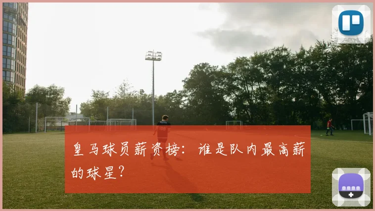 皇马球员薪资榜:谁是队内最高薪的球星?