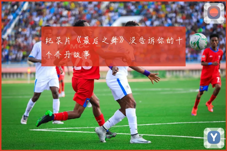纪录片《最后之舞》没告诉你的十个乔丹故事