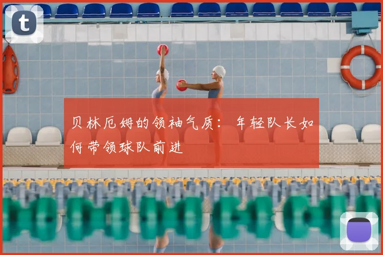 贝林厄姆的领袖气质：年轻队长如何带领球队前进