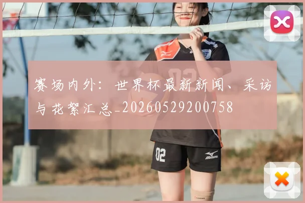 赛场内外：世界杯最新新闻、采访与花絮汇总_20260529200758